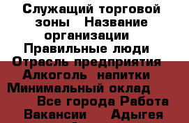 Служащий торговой зоны › Название организации ­ Правильные люди › Отрасль предприятия ­ Алкоголь, напитки › Минимальный оклад ­ 26 000 - Все города Работа » Вакансии   . Адыгея респ.,Адыгейск г.